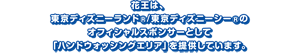 花王は、 東京ディズニーランド®/東京ディズニーシー®の オフィシャルスポンサーとして 「ハンドウォッシングエリア」を提供しています。