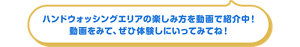 ハンドウォッシングエリアの楽しみ方を動画で紹介中！ 動画をみて、ぜひ体験しにいってみてね！