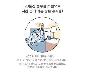20분간 풍부한 스팀으로 지친 눈에 기분 좋은 휴식을! 40°C 정도의 따뜻한 스팀이  눈을 포근하게 감싸 주며, 약 20분간 지속됩니다.  쉴 새 없이 일하고 있는 눈에 포근한 스팀으로 기분좋은 휴식을 선사 합니다.