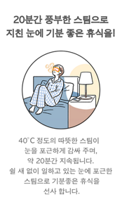 20분간 풍부한 스팀으로 지친 눈에 기분 좋은 휴식을! 40°C 정도의 따뜻한 스팀이  눈을 포근하게 감싸 주며, 약 20분간 지속됩니다.  쉴 새 없이 일하고 있는 눈에 포근한 스팀으로 기분좋은 휴식을 선사 합니다.