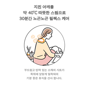 지친 어깨를  약 40°C 따뜻한 스팀으로 30분간 노곤노곤 릴렉스 케어 부드럽고 탄력 있는 소재의 시트가 목뒤에 알맞게 밀착되어 기분 좋은 휴식을 선사 합니다.