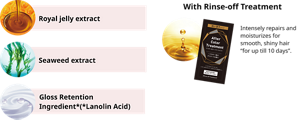 Royal jelly extract Seaweed extract Gloss Retention Ingredient*(*Lanolin Acid) With Rinse-off Treatment Intensely repairs and moisturizes for smooth, shiny hair “for up till 10 days”.