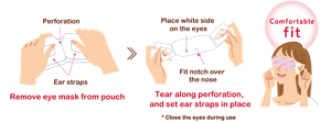 Perforation Ear straps Remove eye mask from pouch. Place white side  on the eyes Fit notch over  the nose Tear along perforation, and set ear straps in place. * Close the eyes during use