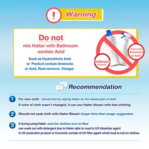 Precautions Do not mix with acidic toilet cleaning products, such as hydrochloric acid, ammonia-based products, rust removers, or vinegar. Recommendations For new clothing, test by applying Haiter on an inconspicuous area. Do not soak fabrics in Haiter for longer than the recommended time. If a pink color appears on the fabric, it can be washed out using laundry detergent, as Haiter may react with UV absorbers to cause such discoloration.