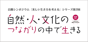 公開シンポジウム『美しい生き方を考える』シリーズ第2回　自然・人・文化のつながりの中で生きる