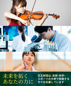 未来を拓くあなたの力に 花王財団は、芸術・科学・スポーツの分野で挑戦する方々を応援しています