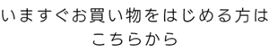 いますぐお買い物をはじめる方は こちらから