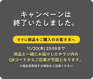キャンペーンは終了いたしました。 すでに商品をご購入のお客さまへ 11/20(木) 23:59まで 商品と一緒にお届けしたチラシ内のQRコードからご応募が可能となります。※指定日配送する場合はご注意ください