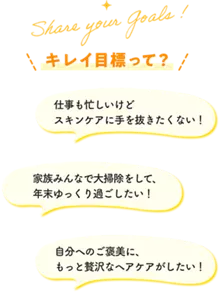 Share your Goals! キレイ目標って？ 仕事も忙しいけどスキンケアに手を抜きたくない！ 家族みんなで大掃除をして、年末ゆっくり過ごしたい！ 自分へのご褒美に、もっと贅沢なヘアケアがしたい！