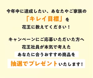 今年中に達成したい、あなたやご家族の「キレイ目標」を花王に教えてください！ キャンペーンにご応募いただいた方へ花王社員が本気で考えたあなたに合うおすすめ商品を抽選でプレゼントいたします！