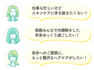 仕事も忙しいけどスキンケアに手を抜きたくない！ 家族みんなで大掃除をして、年末ゆっくり過ごしたい！ 自分へのご褒美に、もっと贅沢なヘアケアがしたい！