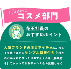 Cosme コスメ部門　花王社員のおすすめポイント 人気ブランドの注目アイテムに、キレイを格上げするサンプル特典付き♪秋冬のお手入れにぴったりのアイテムを特典付きでゲットできるチャンスをお見逃しなく！