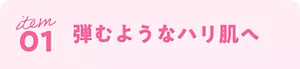 item 01 弾むようなハリ肌へ