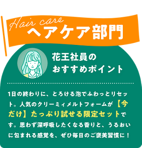 Hair care ヘアケア部門　花王社員のおすすめポイント　1日の終わりに、とろける泡でふわっとリセット。人気のクリーミィメルトフォームが今だけたっぷり試せる限定セットです。思わず深呼吸したくなる香りと、うるおいに包まれる感覚を、ぜひ毎日のご褒美習慣に！