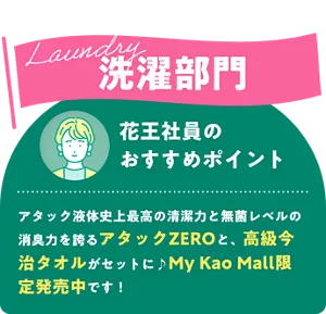 Laundry 洗濯部門　花王社員のおすすめポイント アタック液体史上最高の清潔力と無菌レベルの消臭力を誇るアタックZEROと、高級今治タオルがセットに♪My Kao Mall限定発売中です！