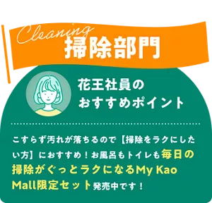 Cleaning 掃除部門　花王社員のおすすめポイント こすらず汚れが落ちるので掃除をラクにしたい方におすすめ！お風呂もトイレも毎日の掃除がぐっとラクになるMy Kao Mall限定セット発売中です！