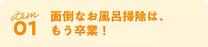 item 01 面倒なお風呂掃除は、もう卒業！