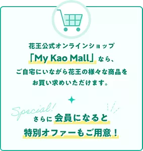 花王公式オンラインショップ「My Kao Mall」なら、ご自宅にいながら花王の様々な商品をお買い求めいただけます。 さらに会員になると特別オファーもご用意！