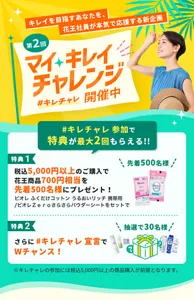 第2回マイ キレイ チャレンジ（略してキレチャレ）開催中。キレイを目指すあなたを、花王社員が本気で応援する新企画。 キレチャレへの参加で特典が最大2回もらえる。特典1は、税込5,000円以上のご購入の先着500名様に、ビオレ　ふくだけコットン　うるおいリッチ　携帯用　と、ビオレゼロさらさらパウダーシートをセットにした、700円相当をプレゼント。特典2は、あなたのキレイ目標を回答することでさらに抽選で30名様に、あなたのキレイ目標に合わせた5,000円相当の花王商品がもらえるダブルチャンス。