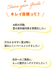 Share your goals! キレイ目標って？ お肌の天敵、夏の紫外線対策を習慣化したい 汗をかきやすい夏は特に崩れにくいベースメイクをしたい 自分へのご褒美に、もっと贅沢なヘアケアがしたい！