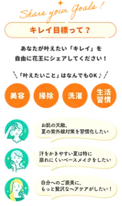 「キレイ目標って？」 あなたが叶えたいキレイを自由に花王にシェアしてください。叶えたいことは、美容、掃除、洗濯、生活習慣などなんでもOKです。 例えば、・お肌の天敵、夏の紫外線対策を習慣化したい。・汗をかきやすい夏は特に崩れにくいベースメイクをしたい・自分へのご褒美にもっと贅沢なヘアケアがしたい！