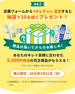 応募フォームから、あなたのキレイ目標を回答すると抽選で30名様に、2つ目の特典として、あなたのキレイ目標に合わせた5,000円相当の花王商品がもらえる。商品は届いてからのお楽しみ。購入締切は、2026年5月31日日曜日。当選通知は、プレゼント商品の発送をもって代えさせていただきます。