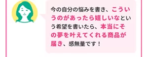 Aさん「今の自分の悩みを書き、こういうのがあったら嬉しいなという希望を書いたら、本当にその夢を叶えてくれる商品が届き、感無量です！」