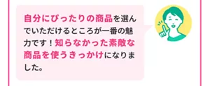 Bさん「自分にぴったりの商品を選んでいただけるところが一番の魅力です！知らなかった素敵な商品を使うきっかけになりました。」