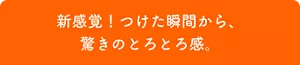 新感覚！つけた瞬間から、驚きのとろとろ感。