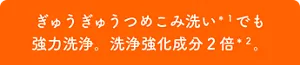 ぎゅうぎゅうつめこみ洗いでも強力洗浄。洗浄強化成分2倍*2。