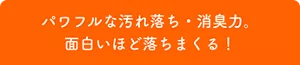 パワフルな汚れ落ち・消臭力。面白いほど落ちまくる！