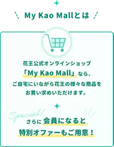花王公式オンラインショップのマイ花王モールなら、ご自宅にいながら花王の様々な商品をお買い求めいただけます。さらに、会員になると特別オファーもご用意！