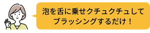 泡を舌にのせクチュクチュして ブラッシングするだけ！