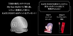 「月夜の海月」のアイテムをMy Kao Mallにてご購入後、レビュー投稿をして頂くとKATE POINT 60ポイントをプレゼント！　KATE POINTを貯めていただくと貯まったポイントに応じて特典がもらえる！