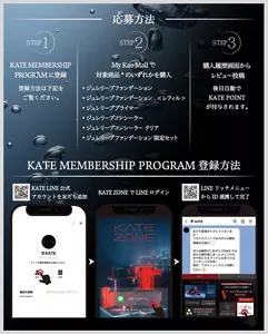 応募方法　STEP1 KATE MEMBERSHIP PROGRAMに登録　登録方法は下記をご覧ください。　STEP2 My Kao Mallで対象商品のいずれかを購入　·ジュレリープファンデーション·ジュレリープファンデーション <レフィル>·ジュレリーププライマー·ジュレリープコンシーラー·ジュレリープコンシーラー クリア·ジュレリープファンデーション限定セット　STEP3 購入履歴画面からレビュー投稿　後日自動でKATE POINTが付与されます。KATE MEMBERSHIP PROGRAM 登録方法　KATE LINE 公式アカウントを友だち追加　KATE ZONEでLINEログイン　LINE リッチメニューからID連携して完了