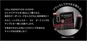 COLLABORATION SHOPのセレクトアイテムを1品以上ご購入の上、指定のクーポンコードを入力すると送料無料に！さらに、リップモンスター　０５　ダークフィグのサンプルを一緒にお届けします。中条あやみさんお気に入りのリップを試せるチャンスをお見逃しなく！ ※画像はイメージです。