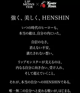 強く、美しく、HENSHIN いつの時代のヒーローも、本当の敵は、自分の内にいた。自信のなさ。消えない不安。満たされない想い。リップモンスターが支えるのは、内なる自分に向き合い、受け入れ、そして超えていくこと。それが、本当の自分へのHENSHINである。唯一無二の自分へと変わる戦いが、はじまる。