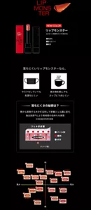 LIP MONSTER NEW COLOR リップモンスター 全24色（うち数量限定4色、WEB限定9色） 高発色 落ちにくい 保湿 落ちにくいリップモンスターなら、マスクをしていても色落ちにくい 飲み物を飲んでもカップにつきにくい 落ちにくさの秘密は? 唇から蒸発する水分を活用して密着ジェル膜に変化 独自技術※により長時間の色持ちを実現 ※当社独自の色持ち技術