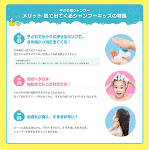 子ども用シャンプー　メリット　泡で出てくるシャンプーキッズの特長　特長1 子どもでもラクに押せるポンプで、きめ細かい泡で出てくる！ きめ細かい泡で出てくるから、泡立ていらずでママやパパが洗ってあげる時もラクちん！ ＜使用量の目安＞髪の長さが、耳にかかるくらいで約2プッシュ、肩につくくらいで約4プッシュがおすすめ！　特長2 泡がヘタらず、地肌までしっかり洗える！ ふわふわの泡が地肌のすみずみまで広がるから、洗ってあげるママ・パパはもちろん、子どもの弱い力でもすいすい洗えます。　特長3 泡切れが良く、すすぎが早い！ さーっと流れる泡だから、手早くすすげて、すすぎ残しも防ぎます。シャンプーが苦手な子どもにもおすすめ。
