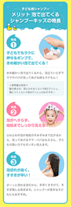 子ども用シャンプー　メリット　泡で出てくるシャンプーキッズの特長　特長1 子どもでもラクに押せるポンプで、きめ細かい泡で出てくる！ きめ細かい泡で出てくるから、泡立ていらずでママやパパが洗ってあげる時もラクちん！ ＜使用量の目安＞髪の長さが、耳にかかるくらいで約2プッシュ、肩につくくらいで約4プッシュがおすすめ！　特長2 泡がヘタらず、地肌までしっかり洗える！ ふわふわの泡が地肌のすみずみまで広がるから、洗ってあげるママ・パパはもちろん、子どもの弱い力でもすいすい洗えます。　特長3 泡切れが良く、すすぎが早い！ さーっと流れる泡だから、手早くすすげて、すすぎ残しも防ぎます。シャンプーが苦手な子どもにもおすすめ。
