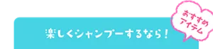 おすすめアイテム　楽しくシャンプーするなら！