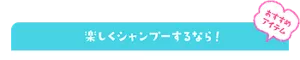 おすすめアイテム　楽しくシャンプーするなら！