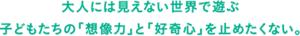 大人には見えない世界で遊ぶ　子どもたちの「想像力」と「好奇心」を止めたくない。