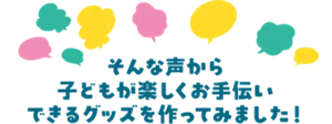 そんな声から子どもが楽しくお手伝いできるグッズを作ってみました！