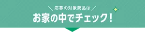 応募の対象商品はお家の中でチェック！