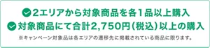 2エリアから対象商品を各1品以上購入且つ、対象商品にて合計2,750円（税込）以上の購入 ※キャンペーン対象品は各エリアの遷移先に掲載されている商品に限ります。