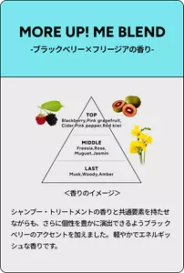 MORE UP! ME BLEND -ブラックベリー×フリージアの香り-　シャンプー・トリートメントの香りと共通要素を持たせ ながらも、さらに個性を豊かに演出できるようブラッ クベリーのアクセントを加えました。 軽やかでエネルギッシュな香りです。