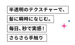 半透明のテクスチャーで、髪に瞬時になじむ。毎日、秒で実感！ さらさら手触り