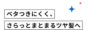 ベタつきにくく、さらっとまとまるツヤ髪へ
