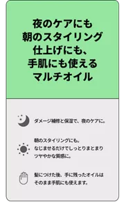 夜のケアにも朝のスタイリング仕上げにも、手肌にも使えるマルチオイル　ダメージ補修と保湿で、夜のケアに。 朝のスタイリングにも。なじませるだけでしっとりまとまりツヤやかな質感に。 髪につけた後、手に残ったオイルはそのまま手肌にも使えます。